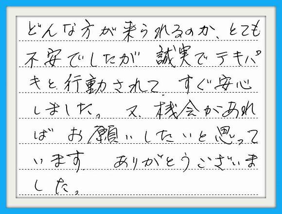 どんな方が来られるか、とても不安 でしたが誠実でテキパキと行動され てすぐ安心しました。又、機会があれ ばお願いしたいと思っています。 ありがとうございました。